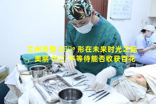 兰州市整 🐺 形在未来时光之际，美丽 🦈 不等待能否收获百花绽放般蜕变美礼成果